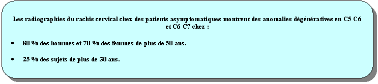 Rectangle  coins arrondis: Les radiographies du rachis cervical chez des patients asymptomatiques montrent des anomalies dgnratives en C5 C6 et C6 C7 chez :
	80 % des hommes et 70 % des femmes de plus de 50 ans.
	25 % des sujets de plus de 30 ans.
