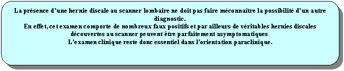 Rectangle  coins arrondis: La prsence dune hernie discale au scanner lombaire ne doit pas faire mconnatre la possibilit dun autre diagnostic.
En effet, cet examen comporte de nombreux faux positifs et par ailleurs de vritables hernies discales dcouvertes au scanner peuvent tre parfaitement asymptomatiques.
Lexamen clinique reste donc essentiel dans lorientation paraclinique.

